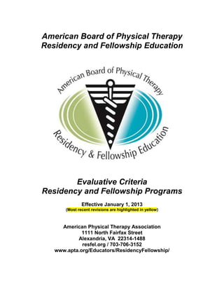 American Board of Physical Therapy
Residency and Fellowship Education
Evaluative Criteria
Residency and Fellowship Programs
Effective January 1, 2013
(Most recent revisions are highlighted in yellow)
American Physical Therapy Association
1111 North Fairfax Street
Alexandria, VA 22314-1488
resfel.org / 703-706-3152
www.apta.org/Educators/ResidencyFellowship/
 