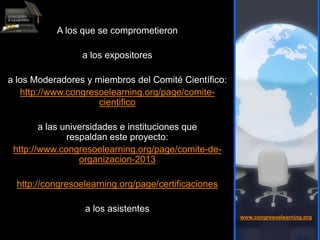 A los que se comprometieron
a los expositores
a los Moderadores y miembros del Comité Científico:
http://www.congresoelearning.org/page/comite-
cientifico
a las universidades e instituciones que
respaldan este proyecto:
http://www.congresoelearning.org/page/comite-de-
organizacion-2013
http://congresoelearning.org/page/certificaciones
a los asistentes
www.congresoelearning.org