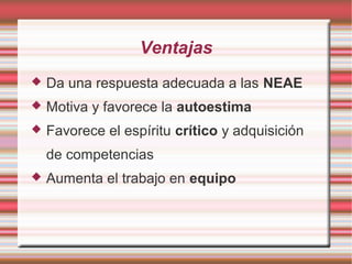 Ventajas
 Da una respuesta adecuada a las NEAE
 Motiva y favorece la autoestima
 Favorece el espíritu crítico y adquisición
de competencias
 Aumenta el trabajo en equipo
 