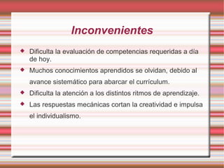 Inconvenientes
 Dificulta la evaluación de competencias requeridas a día
de hoy.
 Muchos conocimientos aprendidos se olvidan, debido al
avance sistemático para abarcar el currículum.
 Dificulta la atención a los distintos ritmos de aprendizaje.
 Las respuestas mecánicas cortan la creatividad e impulsa
el individualismo.
 