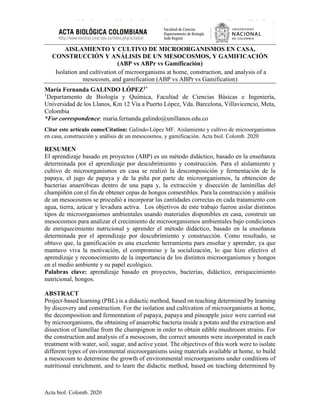 Aislamiento y cultivo de microorganismos en casa, construcción y análisis de un
mesocosmos, y gamificación
Acta biol. Colomb. 2020
AISLAMIENTO Y CULTIVO DE MICROORGANISMOS EN CASA,
CONSTRUCCIÓN Y ANÁLISIS DE UN MESOCOSMOS, Y GAMIFICACIÓN
(ABP vs ABPr vs Gamificación)
Isolation and cultivation of microorganisms at home, construction, and analysis of a
mesocosm, and gamification (ABP vs ABPr vs Gamification)
María Fernanda GALINDO LÓPEZ1*
1
Departamento de Biología y Química, Facultad de Ciencias Básicas e Ingeniería,
Universidad de los Llanos, Km 12 Vía a Puerto López, Vda. Barcelona, Villavicencio, Meta,
Colombia
*For correspondence: maria.fernanda.galindo@unillanos.edu.co
Citar este artículo como/Citation: Galindo-López MF. Aislamiento y cultivo de microorganismos
en casa, construcción y análisis de un mesocosmos, y gamificación. Acta biol. Colomb. 2020
RESUMEN
El aprendizaje basado en proyectos (ABP) es un método didáctico, basado en la enseñanza
determinada por el aprendizaje por descubrimiento y construcción. Para el aislamiento y
cultivo de microorganismos en casa se realizó la descomposición y fermentación de la
papaya, el jugo de papaya y de la piña por parte de microorganismos, la obtención de
bacterias anaeróbicas dentro de una papa y, la extracción y disección de laminillas del
champiñón con el fin de obtener cepas de hongos comestibles. Para la construcción y análisis
de un mesocosmos se procedió a incorporar las cantidades correctas en cada tratamiento con
agua, tierra, azúcar y levadura activa. Los objetivos de este trabajo fueron aislar distintos
tipos de microorganismos ambientales usando materiales disponibles en casa, construir un
mesocosmos para analizar el crecimiento de microorganismos ambientales bajo condiciones
de enriquecimiento nutricional y aprender el método didáctico, basado en la enseñanza
determinada por el aprendizaje por descubrimiento y construcción. Como resultado, se
obtuvo que, la gamificación es una excelente herramienta para enseñar y aprender, ya que
mantuvo viva la motivación, el compromiso y la socialización, lo que hizo efectivo el
aprendizaje y reconocimiento de la importancia de los distintos microorganismos y hongos
en el medio ambiente y su papel ecológico.
Palabras clave: aprendizaje basado en proyectos, bacterias, didáctico, enriquecimiento
nutricional, hongos.
ABSTRACT
Project-based learning (PBL) is a didactic method, based on teaching determined by learning
by discovery and construction. For the isolation and cultivation of microorganisms at home,
the decomposition and fermentation of papaya, papaya and pineapple juice were carried out
by microorganisms, the obtaining of anaerobic bacteria inside a potato and the extraction and
dissection of lamellae from the champignon in order to obtain edible mushroom strains. For
the construction and analysis of a mesocosm, the correct amounts were incorporated in each
treatment with water, soil, sugar, and active yeast. The objectives of this work were to isolate
different types of environmental microorganisms using materials available at home, to build
a mesocosm to determine the growth of environmental microorganisms under conditions of
nutritional enrichment, and to learn the didactic method, based on teaching determined by
 