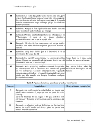 María Fernanda Galindo-López
Acta biol. Colomb. 2020
11 Fernanda: Los olores desagradables no me molestan a mí, pero
si a mi familia, por lo que tuve que buscar otro sitio para poner
los experimentos, además, suelen generar un poco de desagrado
cuando les cuento que tengo un hongo que ya lleva bastante
tiempo creciendo.
12 Fernanda: Aunque el olor sigue siendo más fuerte, a mí me
sigue encantando cada resultado que obtengo
13 Fernanda: Debido a las altas temperaturas que están pasando en
Villavicencio, el agua de los frascos disminuyó
considerablemente, por lo que se agregó más.
14 Fernanda: El color de los mesocosmos me intriga mucho,
debido a esos tonos tan extravagantes que toman semana a
semana
15 Fernanda: Estoy muy ansiosa por ir a laboratorio a ver el
crecimiento del hongo del T2
16 Fernanda: Fue increíble y emocionante ver cómo me creció tan
rápido el hongo que había cultivado hacía poco tiempo; me está
llamando la atención el mundo Fungi
Tengo buen ojo y mano para
sembrar los hongos, al parecer
17 Fernanda: Ahora sé que hay muchas formas más de aprender,
no solo encerrarse en ir al laboratorio de la universidad, quedó
un poco triste porque ya se acabó este experimento, ya que cada
semana era emocionada al ver los cambios en cada frasco, y me
ponía aún feliz cuando veía hongos, levaduras, cualquier
acontecimiento nuevo
Los únicos felices sobre la
finalización del Proyecto son mi
familia
Tabla 5. Aportes al diario de aprendizaje grupal de Gamificación
Semana Apreciaciones Observaciones o comentarios
9 -Fernanda: me gustó mucho la modalidad de los juegos para
adquirir conocimientos, el juego que más me gusto fue en de
Genially
-Jefer: la dinámica de los juegos y del quiz didáctico son
entretenidas y fomentan el aprendizaje para la adquisición de
conceptos
10 -Fernanda: en el primer quiz de Kahoot no me fue tan bien
porque me confié mucho del tiempo, pero me parece una
manera divertida de evaluar
 