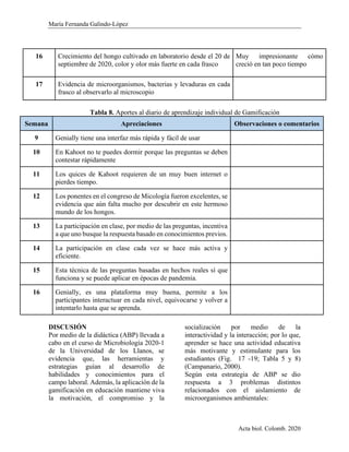 María Fernanda Galindo-López
Acta biol. Colomb. 2020
16 Crecimiento del hongo cultivado en laboratorio desde el 20 de
septiembre de 2020, color y olor más fuerte en cada frasco
Muy impresionante cómo
creció en tan poco tiempo
17 Evidencia de microorganismos, bacterias y levaduras en cada
frasco al observarlo al microscopio
Tabla 8. Aportes al diario de aprendizaje individual de Gamificación
Semana Apreciaciones Observaciones o comentarios
9 Genially tiene una interfaz más rápida y fácil de usar
10 En Kahoot no te puedes dormir porque las preguntas se deben
contestar rápidamente
11 Los quices de Kahoot requieren de un muy buen internet o
pierdes tiempo.
12 Los ponentes en el congreso de Micología fueron excelentes, se
evidencia que aún falta mucho por descubrir en este hermoso
mundo de los hongos.
13 La participación en clase, por medio de las preguntas, incentiva
a que uno busque la respuesta basado en conocimientos previos.
14 La participación en clase cada vez se hace más activa y
eficiente.
15 Esta técnica de las preguntas basadas en hechos reales sí que
funciona y se puede aplicar en épocas de pandemia.
16 Genially, es una plataforma muy buena, permite a los
participantes interactuar en cada nivel, equivocarse y volver a
intentarlo hasta que se aprenda.
DISCUSIÓN
Por medio de la didáctica (ABP) llevada a
cabo en el curso de Microbiología 2020-1
de la Universidad de los Llanos, se
evidencia que, las herramientas y
estrategias guían al desarrollo de
habilidades y conocimientos para el
campo laboral. Además, la aplicación de la
gamificación en educación mantiene viva
la motivación, el compromiso y la
socialización por medio de la
interactividad y la interacción; por lo que,
aprender se hace una actividad educativa
más motivante y estimulante para los
estudiantes (Fig. 17 -19; Tabla 5 y 8)
(Campanario, 2000).
Según esta estrategia de ABP se dio
respuesta a 3 problemas distintos
relacionados con el aislamiento de
microorganismos ambientales:
 