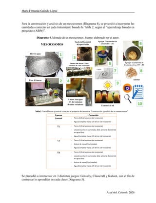 María Fernanda Galindo-López
Acta biol. Colomb. 2020
Para la construcción y análisis de un mesocosmos (Diagrama 4), se procedió a incorporar las
cantidades correctas en cada tratamiento basado la Tabla 2, según el “aprendizaje basado en
proyectos (ABPr)”.
Diagrama 4. Montaje de un mesocosmos. Fuente: elaborado por el autor.
Se procedió a interactuar en 3 distintos juegos: Genially, Classcraft y Kahoot, con el fin de
contrastar lo aprendido en cada clase (Diagrama 5).
MESOCOSMOS
2
Agregar 1 cucharada de
levadura activa al T1 y T3
Suelo del humedal
Kirpas-Pinilla
Usar 4 frascos
Hervir agua
Llenar con agua
2/3 del volumen
de cada recipiente
Llenar con tierra 1/3 del
volumen de cada recipiente
Agregar 2 cucharadas de
azúcar al T2 y T3
Cubrir
Ajustar
Exponer al sol
 