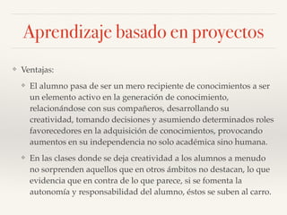 Aprendizaje basado en proyectos
❖ Ventajas:!
❖ El alumno pasa de ser un mero recipiente de conocimientos a ser
un elemento activo en la generación de conocimiento,
relacionándose con sus compañeros, desarrollando su
creatividad, tomando decisiones y asumiendo determinados roles
favorecedores en la adquisición de conocimientos, provocando
aumentos en su independencia no solo académica sino humana.!
❖ En las clases donde se deja creatividad a los alumnos a menudo
no sorprenden aquellos que en otros ámbitos no destacan, lo que
evidencia que en contra de lo que parece, si se fomenta la
autonomía y responsabilidad del alumno, éstos se suben al carro.
 