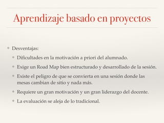 ❖ Desventajas:!
❖ Diﬁcultades en la motivación a priori del alumnado.!
❖ Exige un Road Map bien estructurado y desarrollado de la sesión.!
❖ Existe el peligro de que se convierta en una sesión donde las
mesas cambian de sitio y nada más.!
❖ Requiere un gran motivación y un gran liderazgo del docente.!
❖ La evaluación se aleja de lo tradicional.
Aprendizaje basado en proyectos
 