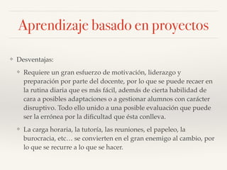 ❖ Desventajas:!
❖ Requiere un gran esfuerzo de motivación, liderazgo y
preparación por parte del docente, por lo que se puede recaer en
la rutina diaria que es más fácil, además de cierta habilidad de
cara a posibles adaptaciones o a gestionar alumnos con carácter
disruptivo. Todo ello unido a una posible evaluación que puede
ser la errónea por la diﬁcultad que ésta conlleva.!
❖ La carga horaria, la tutoría, las reuniones, el papeleo, la
burocracia, etc… se convierten en el gran enemigo al cambio, por
lo que se recurre a lo que se hacer.
Aprendizaje basado en proyectos
 