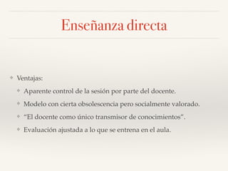 Enseñanza directa
❖ Ventajas:!
❖ Aparente control de la sesión por parte del docente.!
❖ Modelo con cierta obsolescencia pero socialmente valorado.!
❖ “El docente como único transmisor de conocimientos”.!
❖ Evaluación ajustada a lo que se entrena en el aula.
 