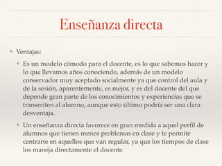 ❖ Ventajas:!
❖ Es un modelo cómodo para el docente, es lo que sabemos hacer y
lo que llevamos años conociendo, además de un modelo
conservador muy aceptado socialmente ya que control del aula y
de la sesión, aparentemente, es mejor, y es del docente del que
depende gran parte de los conocimientos y experiencias que se
transmiten al alumno, aunque esto último podría ser una clara
desventaja.!
❖ Un enseñanza directa favorece en gran medida a aquel perﬁl de
alumnos que tienen menos problemas en clase y te permite
centrarte en aquellos que van regular, ya que los tiempos de clase
los maneja directamente el docente.
Enseñanza directa
 