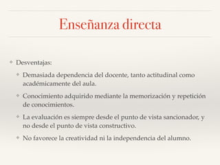 ❖ Desventajas:!
❖ Demasiada dependencia del docente, tanto actitudinal como
académicamente del aula.!
❖ Conocimiento adquirido mediante la memorización y repetición
de conocimientos.!
❖ La evaluación es siempre desde el punto de vista sancionador, y
no desde el punto de vista constructivo.!
❖ No favorece la creatividad ni la independencia del alumno.
Enseñanza directa
 