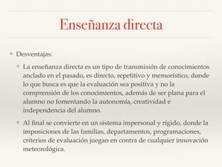❖ Desventajas:!
❖ La enseñanza directa es un tipo de transmisión de conocimientos
anclado en el pasado, es directo, repetitivo y memorístico, donde
lo que busca es que la evaluación sea positiva y no la
comprensión de los conocimientos, además de ser plana para el
alumno no fomentando la autonomía, creatividad e
independencia del alumno.!
❖ Al ﬁnal se convierte en un sistema impersonal y rígido, donde la
imposiciones de las familias, departamentos, programaciones,
criterios de evaluación juegan en contra de cualquier innovación
meteorológica.
Enseñanza directa
 