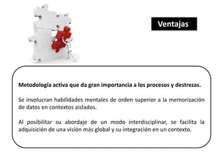 Metodología activa que da gran importancia a los procesos y destrezas.
Se involucran habilidades mentales de orden superior a la memorización
de datos en contextos aislados.
Al posibilitar su abordaje de un modo interdisciplinar, se facilita la
adquisición de una visión más global y su integración en un contexto.
Ventajas
 