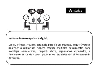 Incrementa su competencia digital.
Las TIC ofrecen recursos para cada paso de un proyecto, lo que favorece
aprender a utilizar de manera práctica múltiples herramientas para
investigar, comunicarse, compartir datos, organizarlos, exponerlos, y
finalmente, si son de interés, publicar los resultados con el formato más
adecuado.
Ventajas
 