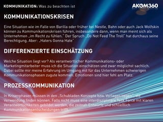 KOMMUNIKATIONSKRISEN
Eine Situation wie im Falle von Barilla oder früher bei Nestle, Bahn oder auch Jack Wolfskin
können zu Kommunikationskrisen führen, insbesondere dann, wenn man meint sich als
Unternehmen „im Recht zu fühlen.“ Der Spruch „Do Not Feed The Troll“ hat durchaus seine
Berechtigung. Aber: „Haters Gonna Hate“
DIFFERENZIERTE EINSCHÄTZUNG
Welche Situation liegt vor? Als verantwortlicher Kommunikations- oder
Marketingmitarbeiter muss ich die Situation einschätzen und zwar möglichst sachlich.
Dabei sollte mir meine Erfahrung im Umgang mit für das Unternehmen schwierigen
Kommunikationsphasen zugute kommen. Emotionen sind hier fehl am Platz.
PROZESSKOMMUNIKATION
In Krisenphasen müssen in den „Schubladen Konzepte bzw. Vorlagen liegen“, die
Verwendung finden können. Falls nicht muss eine interdisziplinäre Task Force mit klaren
Verantwortlichkeiten gebildet werden, die zeitnah Entwürfe und schließlich
Kommunikationsentscheidungen trifft.
KOMMUNIKATION: Was zu beachten ist
 