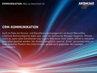 CRM-KOMMUNIKATION
Auch im Falle von Service- und Dienstleistungsmanagement via Social Web sollten
erfahrene Kommunikatoren dabei sein, wenn die Community Manager reagieren. Oftmals
reicht es, wenn nahe Dienstleister oder eigene Mitarbeiter (viell. bisher offline) in mehreren
Intervallen geschult werden. Der direkte Dialog führt, wenn er „Ernst“ genommen wird, zu
einer besseren Position des Unternhmens, gerade auch gegenüber den heutigen
Gatekeepern.
KOMMUNIKATION: Was zu beachten ist
 