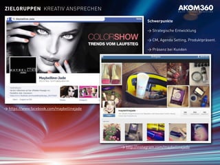 > https://www.facebook.com/maybellinejade
> http://instagram.com/maybellinejade
Schwerpunkte
> Strategische Entwicklung
> CM, Agenda Setting, Produktpräsent.
> Präsenz bei Kunden
ZIELGRUPPEN KREATIV ANSPRECHEN
 