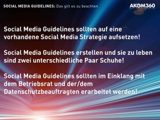 SOCIAL MEDIA GUIDELINES: Das gilt es zu beachten
Social Media Guidelines sollten auf eine
vorhandene Social Media Strategie aufsetzen!
Social Media Guidelines erstellen und sie zu leben
sind zwei unterschiedliche Paar Schuhe!
Social Media Guidelines sollten im Einklang mit
dem Betriebsrat und der/dem
Datenschutzbeauftragten erarbeitet werden!
 