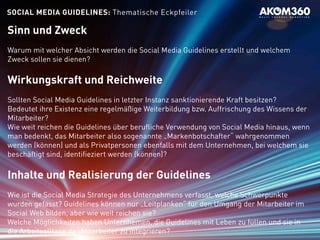 SOCIAL MEDIA GUIDELINES: Thematische Eckpfeiler
Sinn und Zweck
Warum mit welcher Absicht werden die Social Media Guidelines erstellt und welchem
Zweck sollen sie dienen?
Wirkungskraft und Reichweite
Sollten Social Media Guidelines in letzter Instanz sanktionierende Kraft besitzen?
Bedeutet ihre Existenz eine regelmäßige Weiterbildung bzw. Auffrischung des Wissens der
Mitarbeiter?
Wie weit reichen die Guidelines über berufliche Verwendung von Social Media hinaus, wenn
man bedenkt, das Mitarbeiter also sogenannte „Markenbotschafter“ wahrgenommen
werden (können) und als Privatpersonen ebenfalls mit dem Unternehmen, bei welchem sie
beschäftigt sind, identifieziert werden (können)?
Inhalte und Realisierung der Guidelines
Wie ist die Social Media Strategie des Unternehmens verfasst, welche Schwerpunkte
wurden gefasst? Guidelines können nur „Leitplanken“ für den Umgang der Mitarbeiter im
Social Web bilden, aber wie weit reichen sie?
Welche Möglichkeiten haben Unternhemen, die Guidelines mit Leben zu füllen und sie in
die Arbeitsalltage de rMitarbeiter zu integrieren?
 