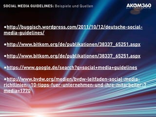 SOCIAL MEDIA GUIDELINES: Beispiele und Quellen
•http://buggisch.wordpress.com/2011/10/12/deutsche-social-
media-guidelines/
•http://www.bitkom.org/de/publikationen/38337_65251.aspx
•http://www.bitkom.org/de/publikationen/38337_65251.aspx
•https://www.google.de/search?q=social+media+guidelines
•http://www.bvdw.org/medien/bvdw-leitfaden-social-media-
richtlinien--10-tipps-fuer-unternehmen-und-ihre-mitarbeiter-?
media=1770
 