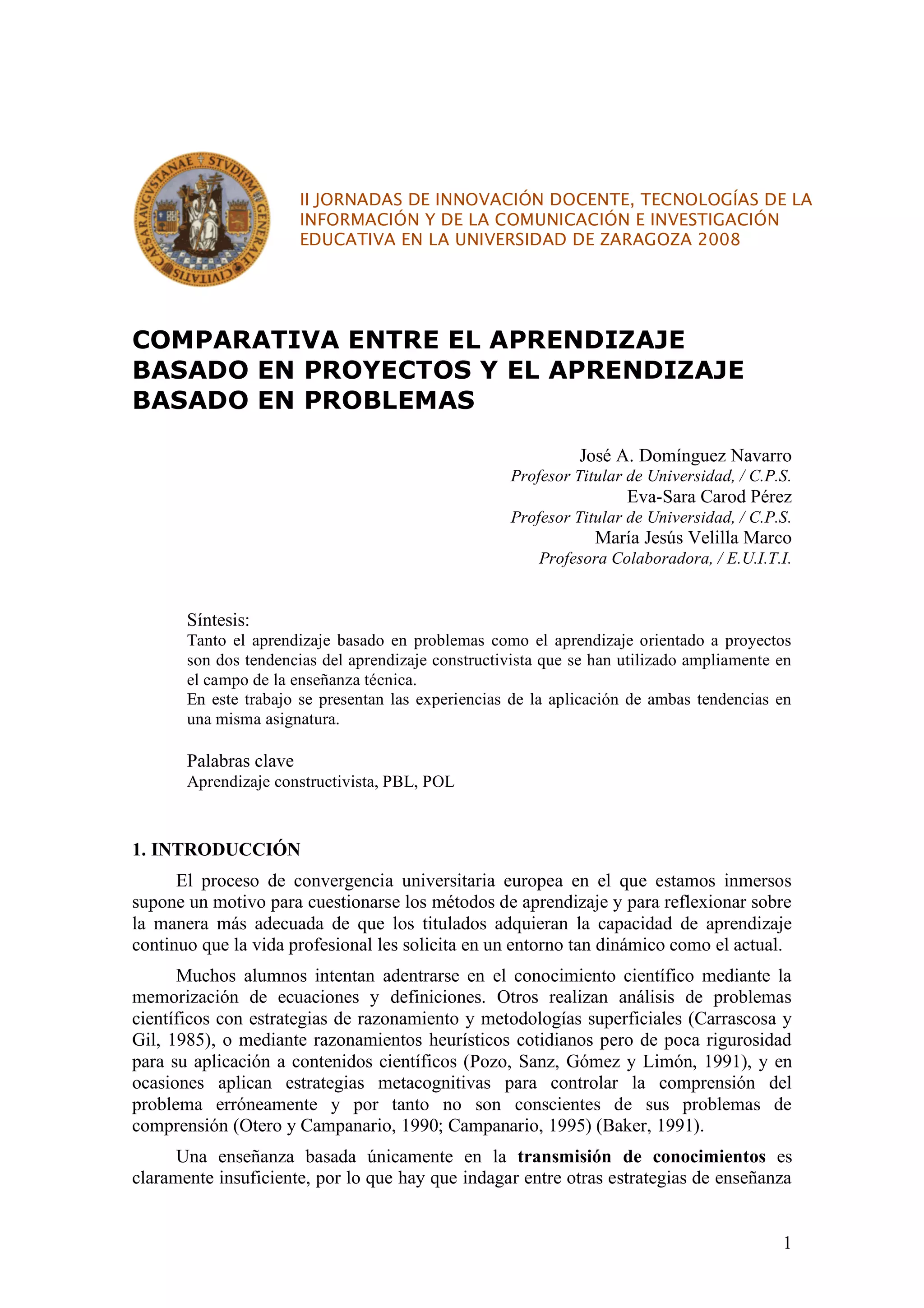 II JORNADAS DE INNOVACIÓN DOCENTE, TECNOLOGÍAS DE LA
                        INFORMACIÓN Y DE LA COMUNICACIÓN E INVESTIGACIÓN
                        EDUCATIVA EN LA UNIVERSIDAD DE ZARAGOZA 2008




COMPARATIVA ENTRE EL APRENDIZAJE
BASADO EN PROYECTOS Y EL APRENDIZAJE
BASADO EN PROBLEMAS

                                                               José A. Domínguez Navarro
                                                     Profesor Titular de Universidad, / C.P.S.
                                                                     Eva-Sara Carod Pérez
                                                     Profesor Titular de Universidad, / C.P.S.
                                                                 María Jesús Velilla Marco
                                                         Profesora Colaboradora, / E.U.I.T.I.


       Síntesis:
       Tanto el aprendizaje basado en problemas como el aprendizaje orientado a proyectos
       son dos tendencias del aprendizaje constructivista que se han utilizado ampliamente en
       el campo de la enseñanza técnica.
       En este trabajo se presentan las experiencias de la aplicación de ambas tendencias en
       una misma asignatura.

       Palabras clave
       Aprendizaje constructivista, PBL, POL



1. INTRODUCCIÓN
      El proceso de convergencia universitaria europea en el que estamos inmersos
supone un motivo para cuestionarse los métodos de aprendizaje y para reflexionar sobre
la manera más adecuada de que los titulados adquieran la capacidad de aprendizaje
continuo que la vida profesional les solicita en un entorno tan dinámico como el actual.
      Muchos alumnos intentan adentrarse en el conocimiento científico mediante la
memorización de ecuaciones y definiciones. Otros realizan análisis de problemas
científicos con estrategias de razonamiento y metodologías superficiales (Carrascosa y
Gil, 1985), o mediante razonamientos heurísticos cotidianos pero de poca rigurosidad
para su aplicación a contenidos científicos (Pozo, Sanz, Gómez y Limón, 1991), y en
ocasiones aplican estrategias metacognitivas para controlar la comprensión del
problema erróneamente y por tanto no son conscientes de sus problemas de
comprensión (Otero y Campanario, 1990; Campanario, 1995) (Baker, 1991).
      Una enseñanza basada únicamente en la transmisión de conocimientos es
claramente insuficiente, por lo que hay que indagar entre otras estrategias de enseñanza


                                                                                            1
 