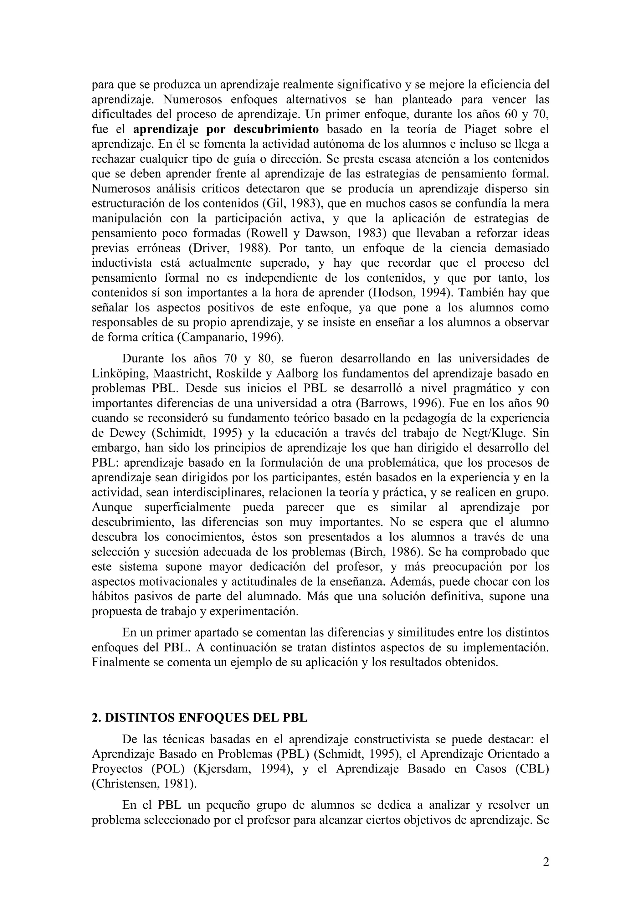para que se produzca un aprendizaje realmente significativo y se mejore la eficiencia del
aprendizaje. Numerosos enfoques alternativos se han planteado para vencer las
dificultades del proceso de aprendizaje. Un primer enfoque, durante los años 60 y 70,
fue el aprendizaje por descubrimiento basado en la teoría de Piaget sobre el
aprendizaje. En él se fomenta la actividad autónoma de los alumnos e incluso se llega a
rechazar cualquier tipo de guía o dirección. Se presta escasa atención a los contenidos
que se deben aprender frente al aprendizaje de las estrategias de pensamiento formal.
Numerosos análisis críticos detectaron que se producía un aprendizaje disperso sin
estructuración de los contenidos (Gil, 1983), que en muchos casos se confundía la mera
manipulación con la participación activa, y que la aplicación de estrategias de
pensamiento poco formadas (Rowell y Dawson, 1983) que llevaban a reforzar ideas
previas erróneas (Driver, 1988). Por tanto, un enfoque de la ciencia demasiado
inductivista está actualmente superado, y hay que recordar que el proceso del
pensamiento formal no es independiente de los contenidos, y que por tanto, los
contenidos sí son importantes a la hora de aprender (Hodson, 1994). También hay que
señalar los aspectos positivos de este enfoque, ya que pone a los alumnos como
responsables de su propio aprendizaje, y se insiste en enseñar a los alumnos a observar
de forma crítica (Campanario, 1996).
      Durante los años 70 y 80, se fueron desarrollando en las universidades de
Linköping, Maastricht, Roskilde y Aalborg los fundamentos del aprendizaje basado en
problemas PBL. Desde sus inicios el PBL se desarrolló a nivel pragmático y con
importantes diferencias de una universidad a otra (Barrows, 1996). Fue en los años 90
cuando se reconsideró su fundamento teórico basado en la pedagogía de la experiencia
de Dewey (Schimidt, 1995) y la educación a través del trabajo de Negt/Kluge. Sin
embargo, han sido los principios de aprendizaje los que han dirigido el desarrollo del
PBL: aprendizaje basado en la formulación de una problemática, que los procesos de
aprendizaje sean dirigidos por los participantes, estén basados en la experiencia y en la
actividad, sean interdisciplinares, relacionen la teoría y práctica, y se realicen en grupo.
Aunque superficialmente pueda parecer que es similar al aprendizaje por
descubrimiento, las diferencias son muy importantes. No se espera que el alumno
descubra los conocimientos, éstos son presentados a los alumnos a través de una
selección y sucesión adecuada de los problemas (Birch, 1986). Se ha comprobado que
este sistema supone mayor dedicación del profesor, y más preocupación por los
aspectos motivacionales y actitudinales de la enseñanza. Además, puede chocar con los
hábitos pasivos de parte del alumnado. Más que una solución definitiva, supone una
propuesta de trabajo y experimentación.
     En un primer apartado se comentan las diferencias y similitudes entre los distintos
enfoques del PBL. A continuación se tratan distintos aspectos de su implementación.
Finalmente se comenta un ejemplo de su aplicación y los resultados obtenidos.



2. DISTINTOS ENFOQUES DEL PBL
      De las técnicas basadas en el aprendizaje constructivista se puede destacar: el
Aprendizaje Basado en Problemas (PBL) (Schmidt, 1995), el Aprendizaje Orientado a
Proyectos (POL) (Kjersdam, 1994), y el Aprendizaje Basado en Casos (CBL)
(Christensen, 1981).
      En el PBL un pequeño grupo de alumnos se dedica a analizar y resolver un
problema seleccionado por el profesor para alcanzar ciertos objetivos de aprendizaje. Se


                                                                                          2
 
