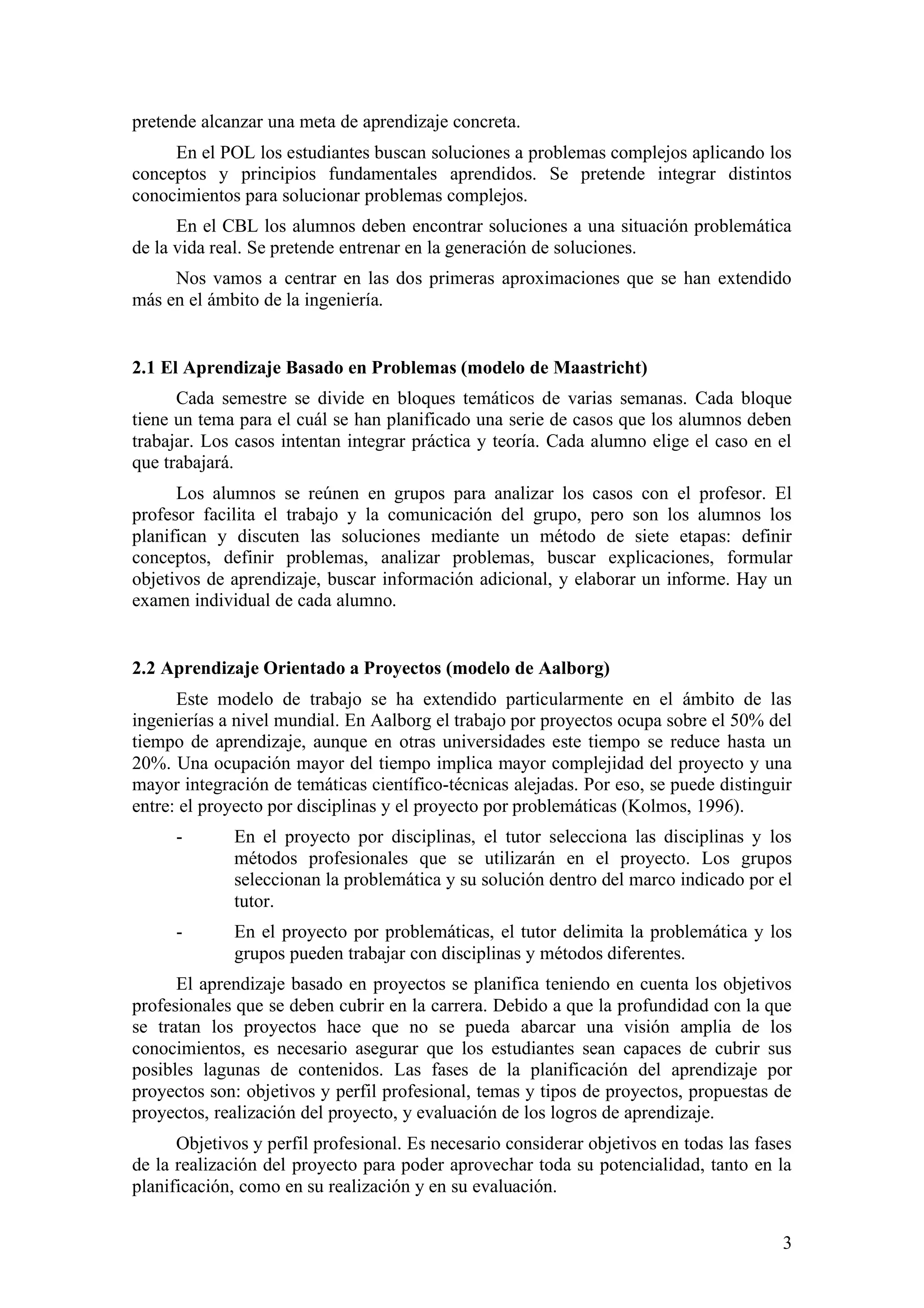 pretende alcanzar una meta de aprendizaje concreta.
     En el POL los estudiantes buscan soluciones a problemas complejos aplicando los
conceptos y principios fundamentales aprendidos. Se pretende integrar distintos
conocimientos para solucionar problemas complejos.
      En el CBL los alumnos deben encontrar soluciones a una situación problemática
de la vida real. Se pretende entrenar en la generación de soluciones.
     Nos vamos a centrar en las dos primeras aproximaciones que se han extendido
más en el ámbito de la ingeniería.


2.1 El Aprendizaje Basado en Problemas (modelo de Maastricht)
      Cada semestre se divide en bloques temáticos de varias semanas. Cada bloque
tiene un tema para el cuál se han planificado una serie de casos que los alumnos deben
trabajar. Los casos intentan integrar práctica y teoría. Cada alumno elige el caso en el
que trabajará.
      Los alumnos se reúnen en grupos para analizar los casos con el profesor. El
profesor facilita el trabajo y la comunicación del grupo, pero son los alumnos los
planifican y discuten las soluciones mediante un método de siete etapas: definir
conceptos, definir problemas, analizar problemas, buscar explicaciones, formular
objetivos de aprendizaje, buscar información adicional, y elaborar un informe. Hay un
examen individual de cada alumno.


2.2 Aprendizaje Orientado a Proyectos (modelo de Aalborg)
      Este modelo de trabajo se ha extendido particularmente en el ámbito de las
ingenierías a nivel mundial. En Aalborg el trabajo por proyectos ocupa sobre el 50% del
tiempo de aprendizaje, aunque en otras universidades este tiempo se reduce hasta un
20%. Una ocupación mayor del tiempo implica mayor complejidad del proyecto y una
mayor integración de temáticas científico-técnicas alejadas. Por eso, se puede distinguir
entre: el proyecto por disciplinas y el proyecto por problemáticas (Kolmos, 1996).
      -      En el proyecto por disciplinas, el tutor selecciona las disciplinas y los
             métodos profesionales que se utilizarán en el proyecto. Los grupos
             seleccionan la problemática y su solución dentro del marco indicado por el
             tutor.
      -      En el proyecto por problemáticas, el tutor delimita la problemática y los
             grupos pueden trabajar con disciplinas y métodos diferentes.
      El aprendizaje basado en proyectos se planifica teniendo en cuenta los objetivos
profesionales que se deben cubrir en la carrera. Debido a que la profundidad con la que
se tratan los proyectos hace que no se pueda abarcar una visión amplia de los
conocimientos, es necesario asegurar que los estudiantes sean capaces de cubrir sus
posibles lagunas de contenidos. Las fases de la planificación del aprendizaje por
proyectos son: objetivos y perfil profesional, temas y tipos de proyectos, propuestas de
proyectos, realización del proyecto, y evaluación de los logros de aprendizaje.
      Objetivos y perfil profesional. Es necesario considerar objetivos en todas las fases
de la realización del proyecto para poder aprovechar toda su potencialidad, tanto en la
planificación, como en su realización y en su evaluación.


                                                                                        3
 