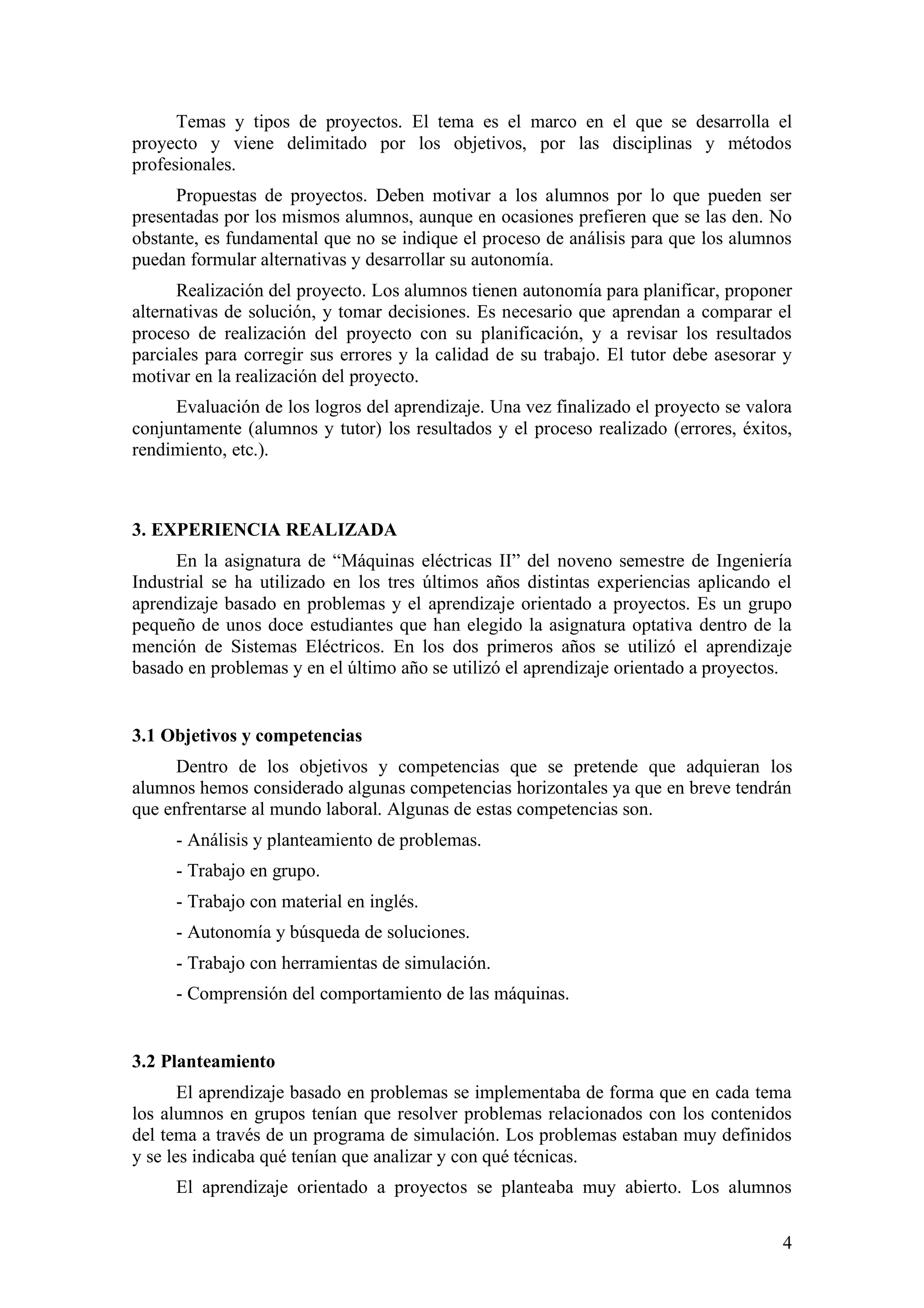 Temas y tipos de proyectos. El tema es el marco en el que se desarrolla el
proyecto y viene delimitado por los objetivos, por las disciplinas y métodos
profesionales.
      Propuestas de proyectos. Deben motivar a los alumnos por lo que pueden ser
presentadas por los mismos alumnos, aunque en ocasiones prefieren que se las den. No
obstante, es fundamental que no se indique el proceso de análisis para que los alumnos
puedan formular alternativas y desarrollar su autonomía.
      Realización del proyecto. Los alumnos tienen autonomía para planificar, proponer
alternativas de solución, y tomar decisiones. Es necesario que aprendan a comparar el
proceso de realización del proyecto con su planificación, y a revisar los resultados
parciales para corregir sus errores y la calidad de su trabajo. El tutor debe asesorar y
motivar en la realización del proyecto.
     Evaluación de los logros del aprendizaje. Una vez finalizado el proyecto se valora
conjuntamente (alumnos y tutor) los resultados y el proceso realizado (errores, éxitos,
rendimiento, etc.).



3. EXPERIENCIA REALIZADA
      En la asignatura de “Máquinas eléctricas II” del noveno semestre de Ingeniería
Industrial se ha utilizado en los tres últimos años distintas experiencias aplicando el
aprendizaje basado en problemas y el aprendizaje orientado a proyectos. Es un grupo
pequeño de unos doce estudiantes que han elegido la asignatura optativa dentro de la
mención de Sistemas Eléctricos. En los dos primeros años se utilizó el aprendizaje
basado en problemas y en el último año se utilizó el aprendizaje orientado a proyectos.


3.1 Objetivos y competencias
     Dentro de los objetivos y competencias que se pretende que adquieran los
alumnos hemos considerado algunas competencias horizontales ya que en breve tendrán
que enfrentarse al mundo laboral. Algunas de estas competencias son.
     - Análisis y planteamiento de problemas.
     - Trabajo en grupo.
     - Trabajo con material en inglés.
     - Autonomía y búsqueda de soluciones.
     - Trabajo con herramientas de simulación.
     - Comprensión del comportamiento de las máquinas.


3.2 Planteamiento
       El aprendizaje basado en problemas se implementaba de forma que en cada tema
los alumnos en grupos tenían que resolver problemas relacionados con los contenidos
del tema a través de un programa de simulación. Los problemas estaban muy definidos
y se les indicaba qué tenían que analizar y con qué técnicas.
     El aprendizaje orientado a proyectos se planteaba muy abierto. Los alumnos

                                                                                      4
 