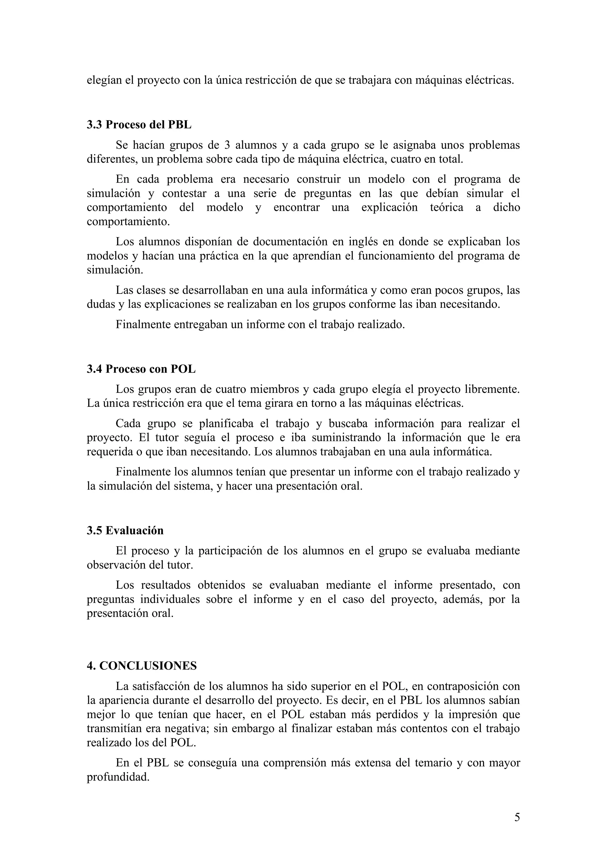 elegían el proyecto con la única restricción de que se trabajara con máquinas eléctricas.


3.3 Proceso del PBL
      Se hacían grupos de 3 alumnos y a cada grupo se le asignaba unos problemas
diferentes, un problema sobre cada tipo de máquina eléctrica, cuatro en total.
     En cada problema era necesario construir un modelo con el programa de
simulación y contestar a una serie de preguntas en las que debían simular el
comportamiento del modelo y encontrar una explicación teórica a dicho
comportamiento.
     Los alumnos disponían de documentación en inglés en donde se explicaban los
modelos y hacían una práctica en la que aprendían el funcionamiento del programa de
simulación.
     Las clases se desarrollaban en una aula informática y como eran pocos grupos, las
dudas y las explicaciones se realizaban en los grupos conforme las iban necesitando.
      Finalmente entregaban un informe con el trabajo realizado.


3.4 Proceso con POL
     Los grupos eran de cuatro miembros y cada grupo elegía el proyecto libremente.
La única restricción era que el tema girara en torno a las máquinas eléctricas.
     Cada grupo se planificaba el trabajo y buscaba información para realizar el
proyecto. El tutor seguía el proceso e iba suministrando la información que le era
requerida o que iban necesitando. Los alumnos trabajaban en una aula informática.
      Finalmente los alumnos tenían que presentar un informe con el trabajo realizado y
la simulación del sistema, y hacer una presentación oral.


3.5 Evaluación
     El proceso y la participación de los alumnos en el grupo se evaluaba mediante
observación del tutor.
      Los resultados obtenidos se evaluaban mediante el informe presentado, con
preguntas individuales sobre el informe y en el caso del proyecto, además, por la
presentación oral.



4. CONCLUSIONES
      La satisfacción de los alumnos ha sido superior en el POL, en contraposición con
la apariencia durante el desarrollo del proyecto. Es decir, en el PBL los alumnos sabían
mejor lo que tenían que hacer, en el POL estaban más perdidos y la impresión que
transmitían era negativa; sin embargo al finalizar estaban más contentos con el trabajo
realizado los del POL.
     En el PBL se conseguía una comprensión más extensa del temario y con mayor
profundidad.


                                                                                        5
 