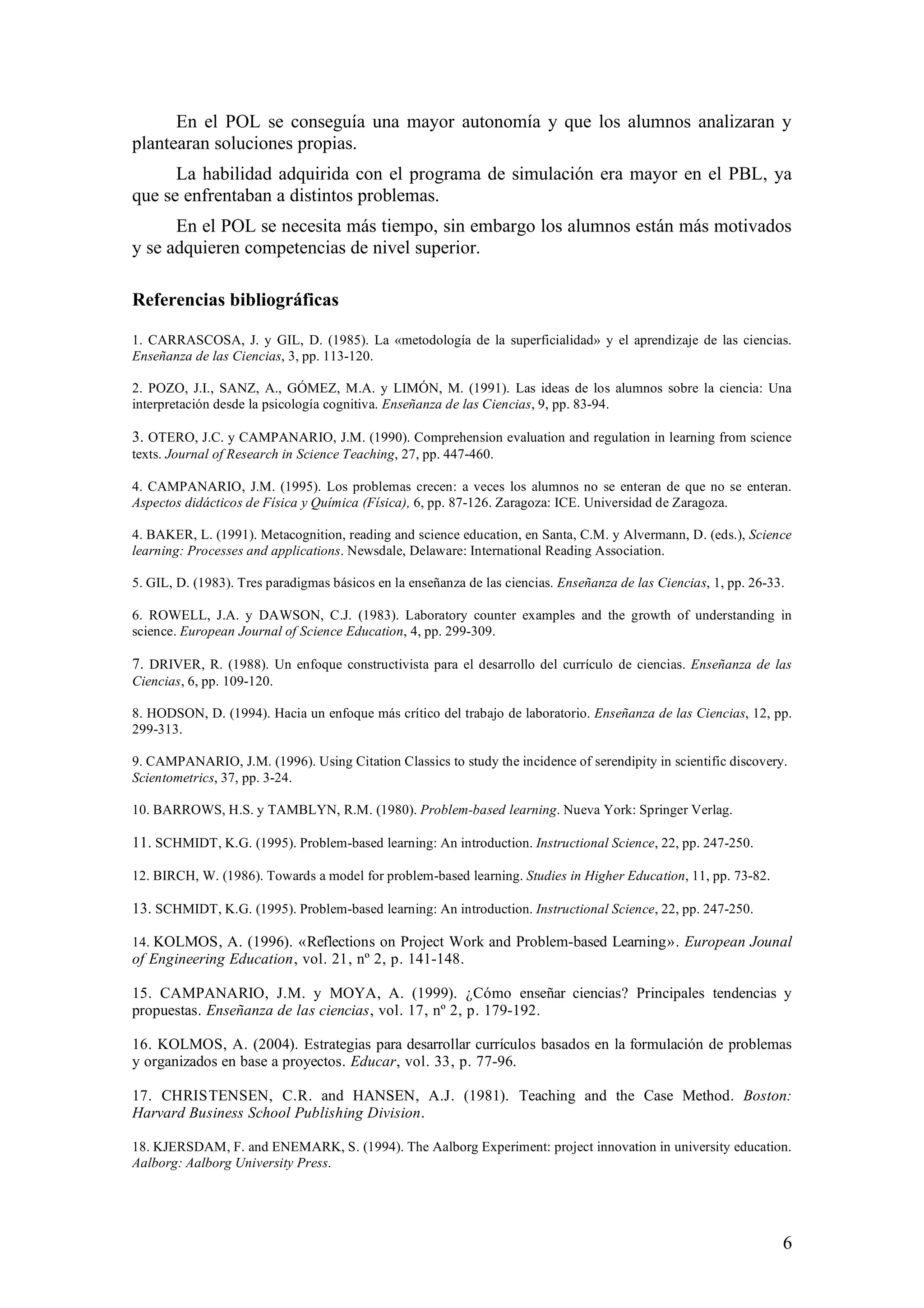 En el POL se conseguía una mayor autonomía y que los alumnos analizaran y
plantearan soluciones propias.
      La habilidad adquirida con el programa de simulación era mayor en el PBL, ya
que se enfrentaban a distintos problemas.
      En el POL se necesita más tiempo, sin embargo los alumnos están más motivados
y se adquieren competencias de nivel superior.

Referencias bibliográficas

1. CARRASCOSA, J. y GIL, D. (1985). La «metodología de la superficialidad» y el aprendizaje de las ciencias.
Enseñanza de las Ciencias, 3, pp. 113-120.

2. POZO, J.I., SANZ, A., GÓMEZ, M.A. y LIMÓN, M. (1991). Las ideas de los alumnos sobre la ciencia: Una
interpretación desde la psicología cognitiva. Enseñanza de las Ciencias, 9, pp. 83-94.

3. OTERO, J.C. y CAMPANARIO, J.M. (1990). Comprehension evaluation and regulation in learning from science
texts. Journal of Research in Science Teaching, 27, pp. 447-460.

4. CAMPANARIO, J.M. (1995). Los problemas crecen: a veces los alumnos no se enteran de que no se enteran.
Aspectos didácticos de Física y Química (Física), 6, pp. 87-126. Zaragoza: ICE. Universidad de Zaragoza.

4. BAKER, L. (1991). Metacognition, reading and science education, en Santa, C.M. y Alvermann, D. (eds.), Science
learning: Processes and applications. Newsdale, Delaware: International Reading Association.

5. GIL, D. (1983). Tres paradigmas básicos en la enseñanza de las ciencias. Enseñanza de las Ciencias, 1, pp. 26-33.

6. ROWELL, J.A. y DAWSON, C.J. (1983). Laboratory counter examples and the growth of understanding in
science. European Journal of Science Education, 4, pp. 299-309.

7. DRIVER, R. (1988). Un enfoque constructivista para el desarrollo del currículo de ciencias. Enseñanza de las
Ciencias, 6, pp. 109-120.

8. HODSON, D. (1994). Hacia un enfoque más crítico del trabajo de laboratorio. Enseñanza de las Ciencias, 12, pp.
299-313.

9. CAMPANARIO, J.M. (1996). Using Citation Classics to study the incidence of serendipity in scientific discovery.
Scientometrics, 37, pp. 3-24.

10. BARROWS, H.S. y TAMBLYN, R.M. (1980). Problem-based learning. Nueva York: Springer Verlag.

11. SCHMIDT, K.G. (1995). Problem-based learning: An introduction. Instructional Science, 22, pp. 247-250.

12. BIRCH, W. (1986). Towards a model for problem-based learning. Studies in Higher Education, 11, pp. 73-82.

13. SCHMIDT, K.G. (1995). Problem-based learning: An introduction. Instructional Science, 22, pp. 247-250.

14. KOLMOS, A. (1996). «Reflections on Project Work and Problem-based Learning». European Jounal
of Engineering Education, vol. 21, nº 2, p. 141-148.

15. CAMPANARIO, J.M. y MOYA, A. (1999). ¿Cómo enseñar ciencias? Principales tendencias y
propuestas. Enseñanza de las ciencias, vol. 17, nº 2, p. 179-192.

16. KOLMOS, A. (2004). Estrategias para desarrollar currículos basados en la formulación de problemas
y organizados en base a proyectos. Educar, vol. 33, p. 77-96.

17. CHRISTENSEN, C.R. and HANSEN, A.J. (1981). Teaching and the Case Method. Boston:
Harvard Business School Publishing Division.

18. KJERSDAM, F. and ENEMARK, S. (1994). The Aalborg Experiment: project innovation in university education.
Aalborg: Aalborg University Press.




                                                                                                                   6
 
