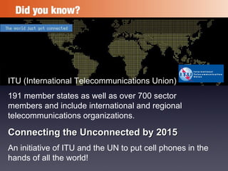 ITU (International Telecommunications Union)  191 member states as well as over 700 sector members and include international and regional telecommunications organizations. Connecting the Unconnected by 2015 An initiative of ITU and the UN to put cell phones in the hands of all the world! 