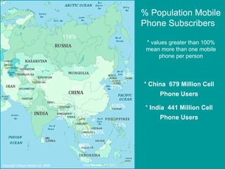 119% 82% 59% 51% 38% 17% 59% <1% 54% 17% 21% 41% 48% 4% 22% 30% 61% 88% 18% 99% 80% 25% 106% 74% 84% 97% % Population Mobile Phone Subscribers * values greater than 100% mean more than one mobile phone per person Copyright Kalaam Media Ltd. 2008 Data Source - ITU 2007 *  China  679 Million Cell Phone Users *  India  441 Million Cell Phone Users 