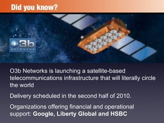 O3b Networks is launching a satellite-based telecommunications infrastructure that will literally circle the world Delivery scheduled in the second half of 2010. Organizations offering financial and operational support:  Google, Liberty Global and HSBC   