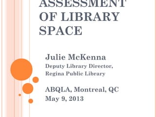 ASSESSMENT
OF LIBRARY
SPACE
Julie McKenna
Deputy Library Director,
Regina Public Library
ABQLA, Montreal, QC
May 9, 2013
 