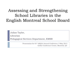 Assessing and Strengthening
School Libraries in the
English Montreal School Board
Presentation for 81st ABQLA Annual Conference, 9 May 2013
Gelber Conference Centre, Montréal, QC
Julian Taylor,
Librarian
Pedagogical Services Department, EMSB
 