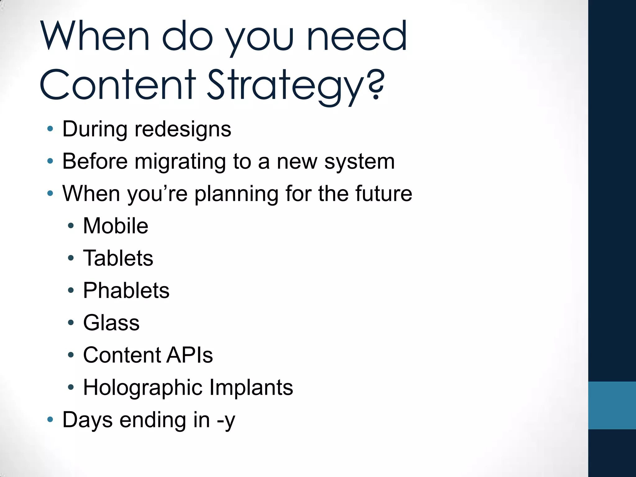 When do you need
Content Strategy?
• During redesigns
• Before migrating to a new system
• When you’re planning for the future
• Mobile
• Tablets
• Phablets
• Glass
• Content APIs
• Holographic Implants
• Days ending in -y
 
