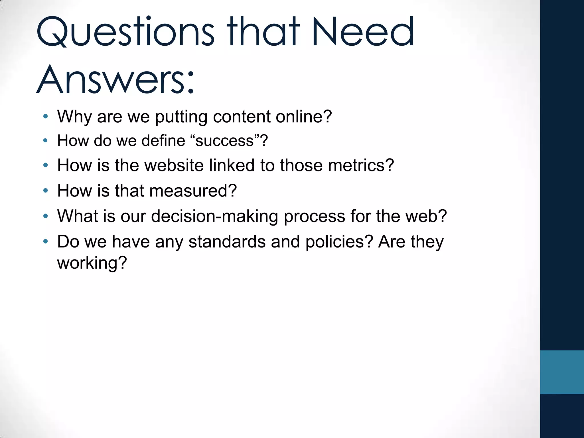 Questions that Need
Answers:
• Why are we putting content online?
• How do we define “success”?
• How is the website linked to those metrics?
• How is that measured?
• What is our decision-making process for the web?
• Do we have any standards and policies? Are they
working?
 