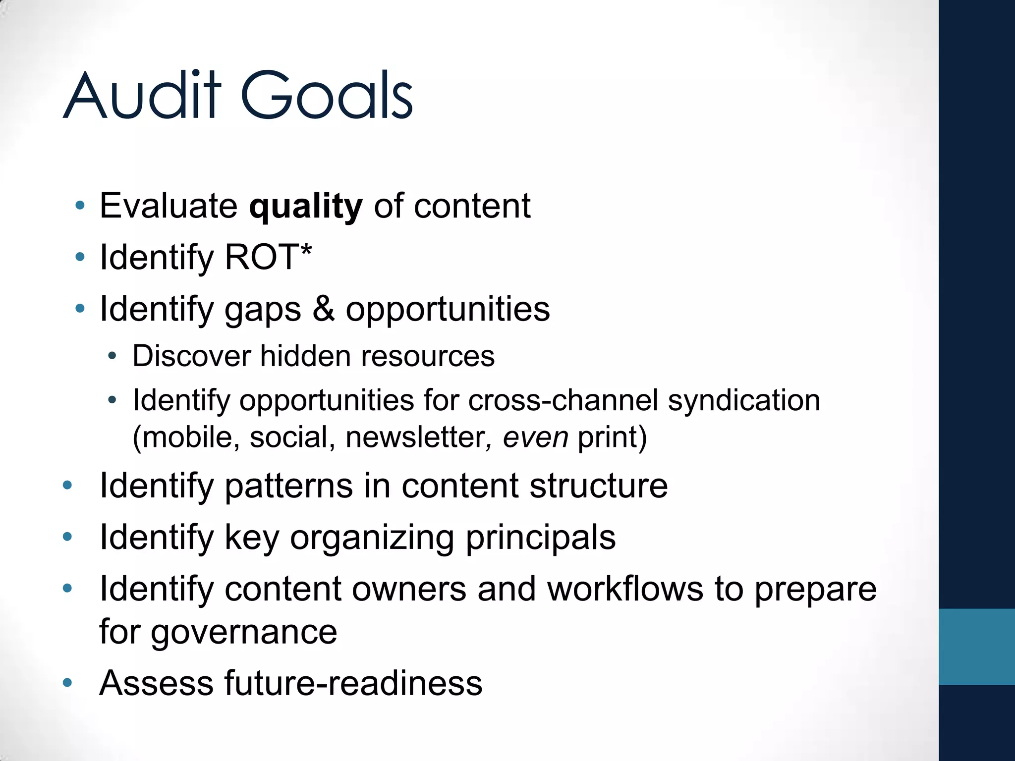 Audit Goals
• Evaluate quality of content
• Identify ROT*
• Identify gaps & opportunities
• Discover hidden resources
• Identify opportunities for cross-channel syndication
(mobile, social, newsletter, even print)
• Identify patterns in content structure
• Identify key organizing principals
• Identify content owners and workflows to prepare
for governance
• Assess future-readiness
 
