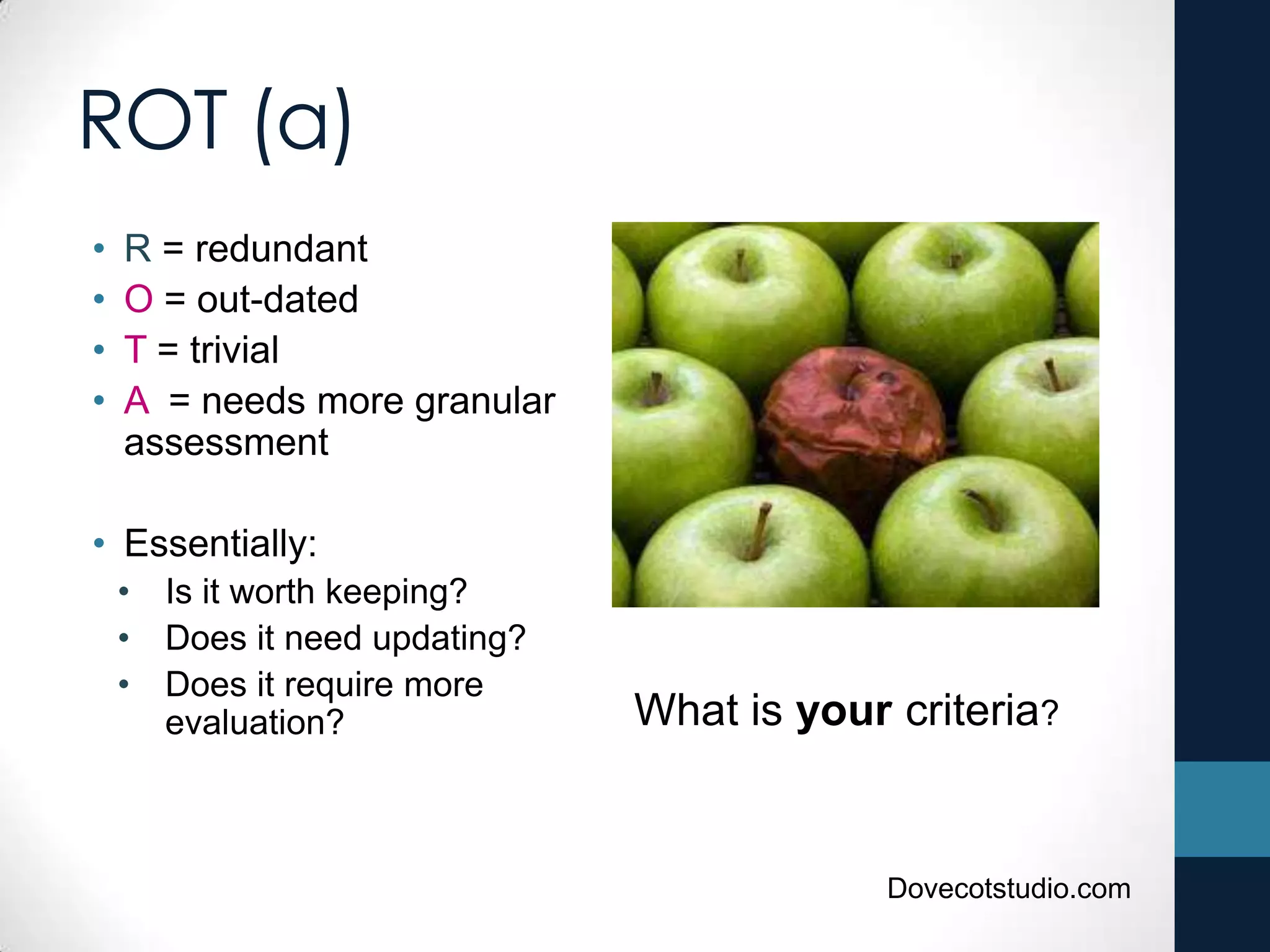 ROT (a)
• R = redundant
• O = out-dated
• T = trivial
• A = needs more granular
assessment
• Essentially:
• Is it worth keeping?
• Does it need updating?
• Does it require more
evaluation? What is your criteria?
Dovecotstudio.com
 