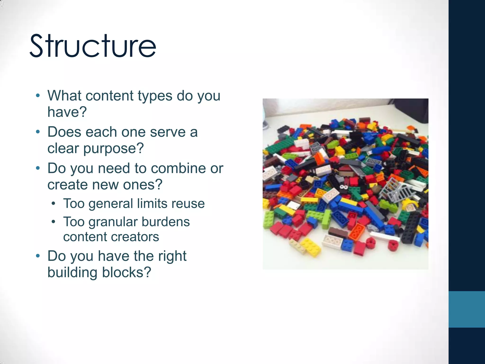 Structure
• What content types do you
have?
• Does each one serve a
clear purpose?
• Do you need to combine or
create new ones?
• Too general limits reuse
• Too granular burdens
content creators
• Do you have the right
building blocks?
 