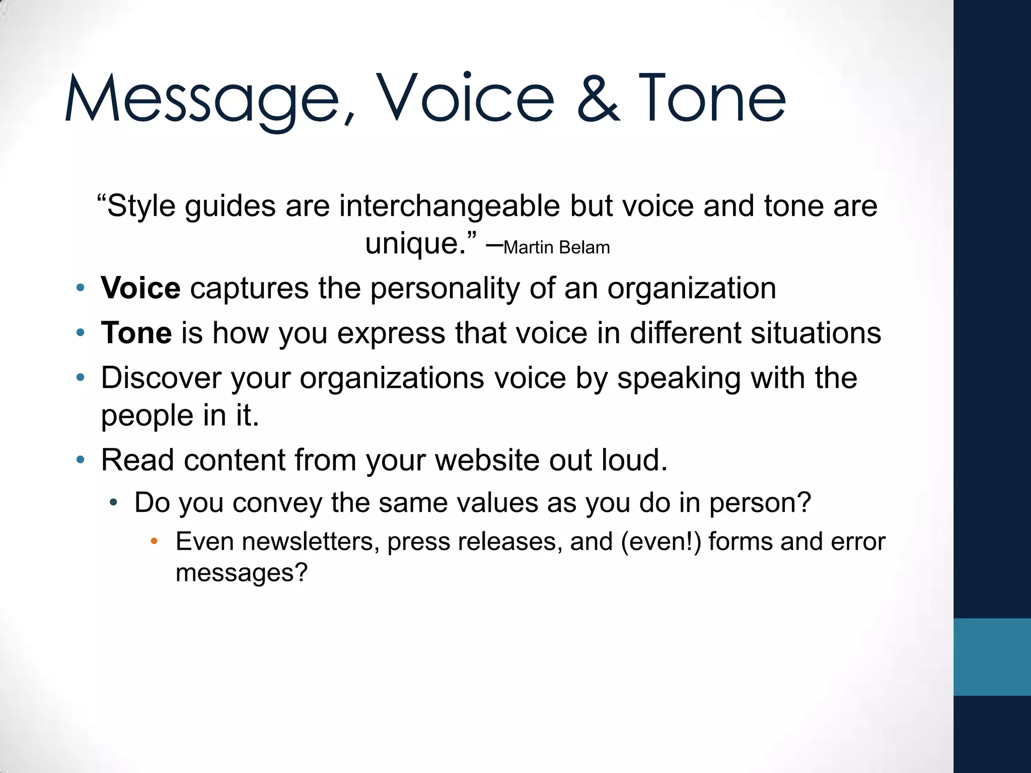 Message, Voice & Tone
“Style guides are interchangeable but voice and tone are
unique.” –Martin Belam
• Voice captures the personality of an organization
• Tone is how you express that voice in different situations
• Discover your organizations voice by speaking with the
people in it.
• Read content from your website out loud.
• Do you convey the same values as you do in person?
• Even newsletters, press releases, and (even!) forms and error
messages?
 