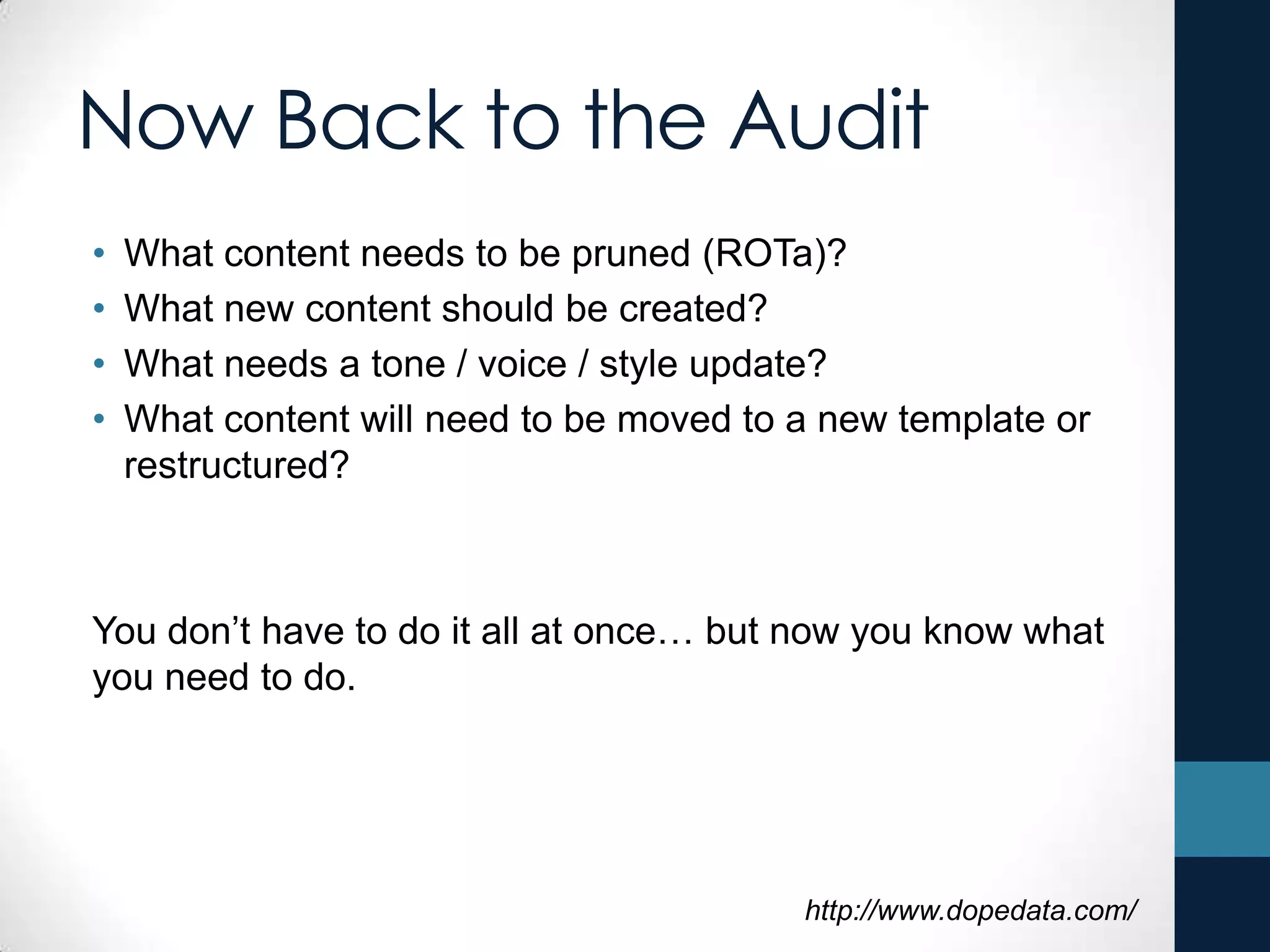 Now Back to the Audit
• What content needs to be pruned (ROTa)?
• What new content should be created?
• What needs a tone / voice / style update?
• What content will need to be moved to a new template or
restructured?
You don’t have to do it all at once… but now you know what
you need to do.
http://www.dopedata.com/
 