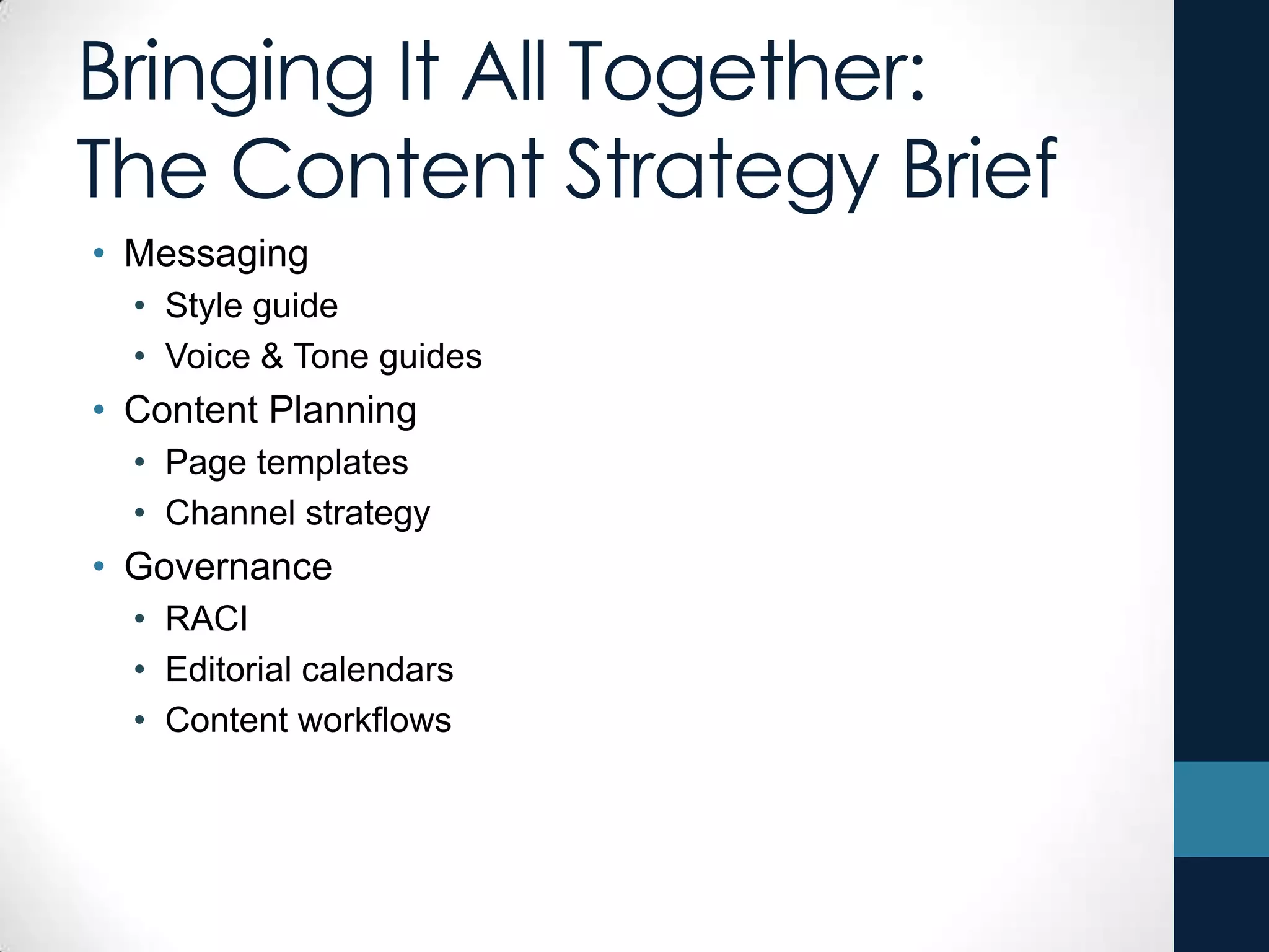 Bringing It All Together:
The Content Strategy Brief
• Messaging
• Style guide
• Voice & Tone guides
• Content Planning
• Page templates
• Channel strategy
• Governance
• RACI
• Editorial calendars
• Content workflows
 