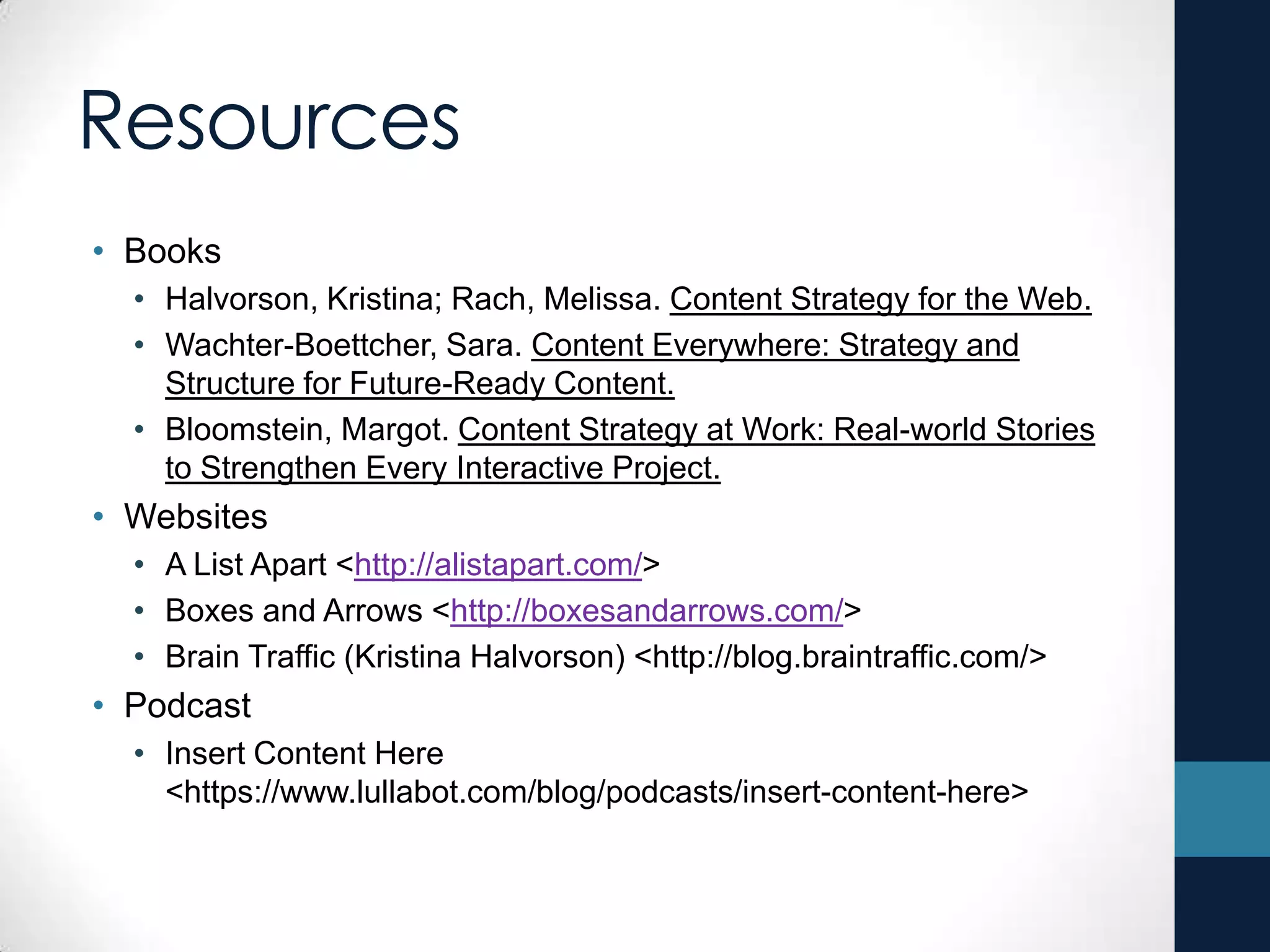 Resources
• Books
• Halvorson, Kristina; Rach, Melissa. Content Strategy for the Web.
• Wachter-Boettcher, Sara. Content Everywhere: Strategy and
Structure for Future-Ready Content.
• Bloomstein, Margot. Content Strategy at Work: Real-world Stories
to Strengthen Every Interactive Project.
• Websites
• A List Apart <http://alistapart.com/>
• Boxes and Arrows <http://boxesandarrows.com/>
• Brain Traffic (Kristina Halvorson) <http://blog.braintraffic.com/>
• Podcast
• Insert Content Here
<https://www.lullabot.com/blog/podcasts/insert-content-here>
 