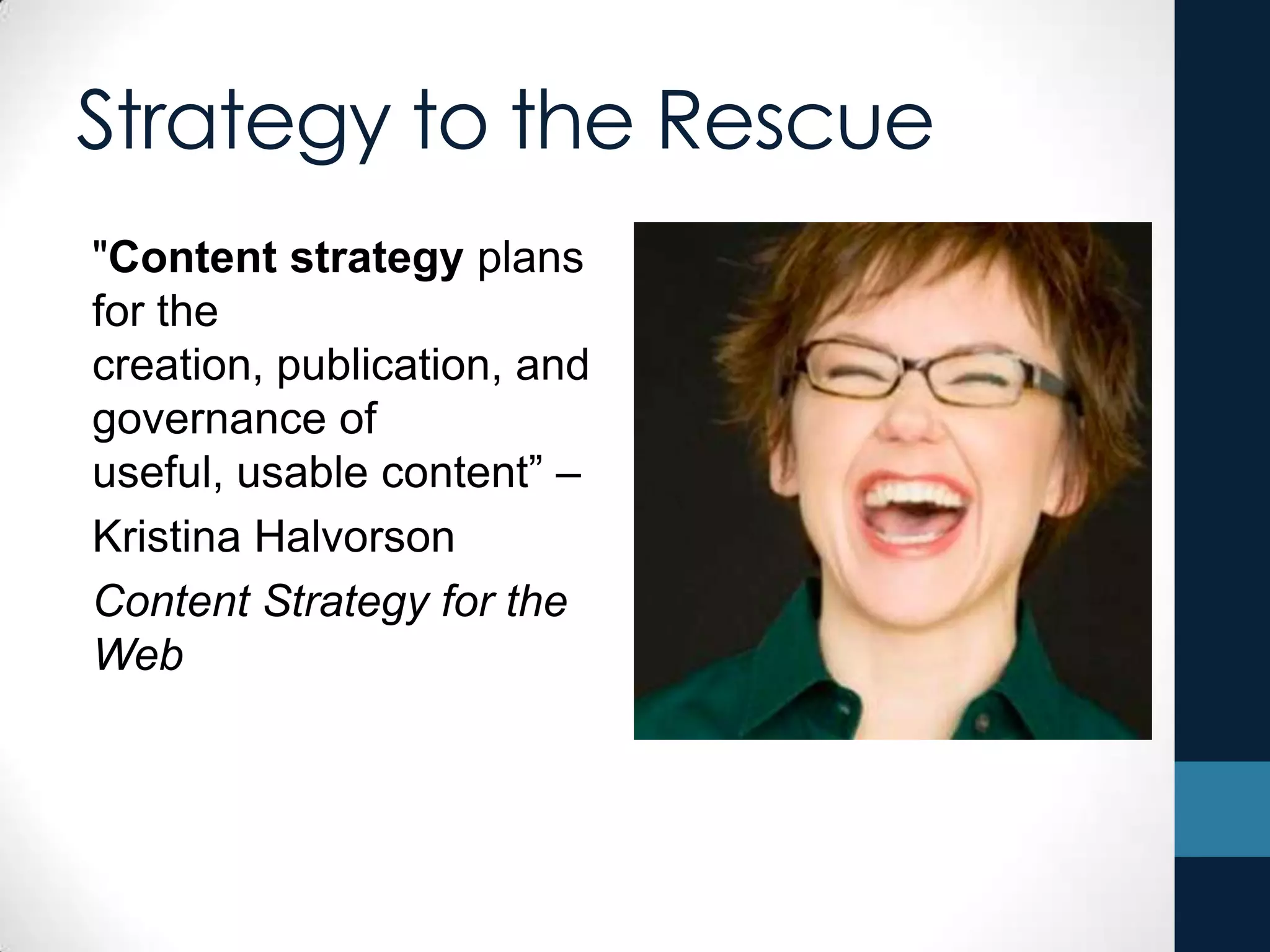 Strategy to the Rescue
"Content strategy plans
for the
creation, publication, and
governance of
useful, usable content” –
Kristina Halvorson
Content Strategy for the
Web
 
