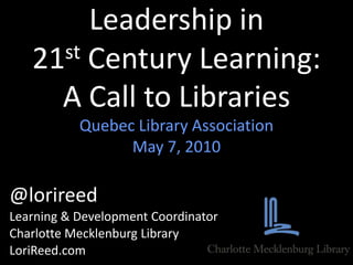 Leadership in 21st Century Learning:A Call to Libraries Quebec Library Association May 7, 2010 @lorireed Learning & Development Coordinator Charlotte Mecklenburg Library LoriReed.com       
