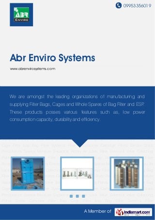 09953356019
A Member of
Abr Enviro Systems
www.abrenvirosystems.com
Bag Filter Systems Filter Accessories Cartridge Filters Electro Static Precipitators
Spares Moisture Separator Rotary Air Lock Valve Solenoid Valve Collecting Plates Screw
Conveyor Filter Bag Cage Filter bag Bag Filter Systems Filter Accessories Cartridge
Filters Electro Static Precipitators Spares Moisture Separator Rotary Air Lock Valve Solenoid
Valve Collecting Plates Screw Conveyor Filter Bag Cage Filter bag Bag Filter Systems Filter
Accessories Cartridge Filters Electro Static Precipitators Spares Moisture Separator Rotary Air
Lock Valve Solenoid Valve Collecting Plates Screw Conveyor Filter Bag Cage Filter bag Bag
Filter Systems Filter Accessories Cartridge Filters Electro Static Precipitators Spares Moisture
Separator Rotary Air Lock Valve Solenoid Valve Collecting Plates Screw Conveyor Filter Bag
Cage Filter bag Bag Filter Systems Filter Accessories Cartridge Filters Electro Static
Precipitators Spares Moisture Separator Rotary Air Lock Valve Solenoid Valve Collecting
Plates Screw Conveyor Filter Bag Cage Filter bag Bag Filter Systems Filter
Accessories Cartridge Filters Electro Static Precipitators Spares Moisture Separator Rotary Air
Lock Valve Solenoid Valve Collecting Plates Screw Conveyor Filter Bag Cage Filter bag Bag
Filter Systems Filter Accessories Cartridge Filters Electro Static Precipitators Spares Moisture
Separator Rotary Air Lock Valve Solenoid Valve Collecting Plates Screw Conveyor Filter Bag
Cage Filter bag Bag Filter Systems Filter Accessories Cartridge Filters Electro Static
Precipitators Spares Moisture Separator Rotary Air Lock Valve Solenoid Valve Collecting
Plates Screw Conveyor Filter Bag Cage Filter bag Bag Filter Systems Filter
We are amongst the leading organizations of manufacturing and
supplying Filter Bags, Cages and Whole Spares of Bag Filter and ESP.
These products posses various features such as, low power
consumption capacity, durability and efficiency.
 