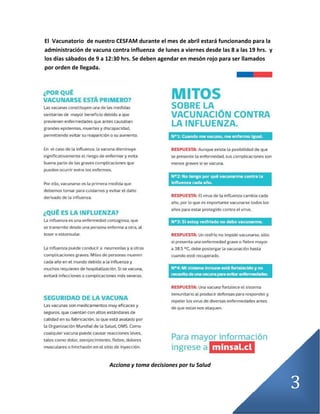 3
El Vacunatorio de nuestro CESFAM durante el mes de abril estará funcionando para la
administración de vacuna contra influenza de lunes a viernes desde las 8 a las 19 hrs. y
los días sábados de 9 a 12:30 hrs. Se deben agendar en mesón rojo para ser llamados
por orden de llegada.
Acciona y toma decisiones por tu Salud
 
