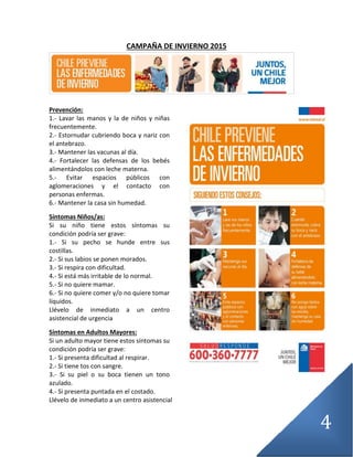 4
CAMPAÑA DE INVIERNO 2015
Prevención:
1.- Lavar las manos y la de niños y niñas
frecuentemente.
2.- Estornudar cubriendo boca y nariz con
el antebrazo.
3.- Mantener las vacunas al día.
4.- Fortalecer las defensas de los bebés
alimentándolos con leche materna.
5.- Evitar espacios públicos con
aglomeraciones y el contacto con
personas enfermas.
6.- Mantener la casa sin humedad.
Síntomas Niños/as:
Si su niño tiene estos síntomas su
condición podría ser grave:
1.- Si su pecho se hunde entre sus
costillas.
2.- Si sus labios se ponen morados.
3.- Si respira con dificultad.
4.- Si está más irritable de lo normal.
5.- Si no quiere mamar.
6.- Si no quiere comer y/o no quiere tomar
líquidos.
Llévelo de inmediato a un centro
asistencial de urgencia
Síntomas en Adultos Mayores:
Si un adulto mayor tiene estos síntomas su
condición podría ser grave:
1.- Si presenta dificultad al respirar.
2.- Si tiene tos con sangre.
3.- Si su piel o su boca tienen un tono
azulado.
4.- Si presenta puntada en el costado.
Llévelo de inmediato a un centro asistencial
 