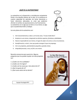 6
¿QUÉ ES LA AUTOESTIMA?
La autoestima es la disposición a considerarse competente
frente a los desafíos básicos de la vida. Es la confianza en
nuestra capacidad de aprender, de tomar decisiones y
hacer elecciones adecuadas; es creer que podemos
afrontar el cambio, las equivocaciones y las frustraciones.
La autoestima no es algo que se tiene o no se tiene; es algo
que se puede desarrollar y trabajar.
Los seis pilares de la autoestima son:
1. Vivir Conscientemente, es decir, ver las dos caras, “el vaso medio lleno”.
2. Aceptarse a uno mismo, integrando los distintos aspectos, fortalezas y debilidades.
3. Hacerse responsable de uno mismo, en lugar de culpar a los otros o a las circunstancias.
4. Autoafirmación, es decir, creer que puedo conseguir lo que me propongo.
5. Vivir con propósitos, planteándome pequeñas y grandes metas.
6. Integridad personal, o sea, ser fiel a uno mismo.
Necesito conocerme para quererme. Algunas
preguntas que me pueden ayudar con este propósito
son:
1. ¿Cuáles son mis cualidades?
2. ¿Cuáles son mis logros?
3. ¿Cuáles son las cosas que más valoro de mí?
4. ¿Qué me gusta de mí?
5. ¿Qué cosas valoro de los demás?
Equipo Psicología MTC
 