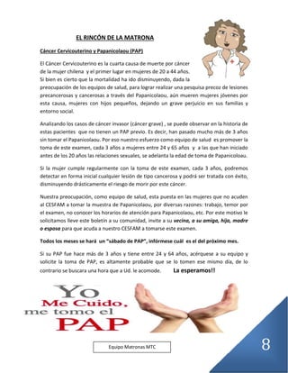 8
EL RINCÓN DE LA MATRONA
Cáncer Cervicouterino y Papanicolaou (PAP)
El Cáncer Cervicouterino es la cuarta causa de muerte por cáncer
de la mujer chilena y el primer lugar en mujeres de 20 a 44 años.
Si bien es cierto que la mortalidad ha ido disminuyendo, dada la
preocupación de los equipos de salud, para lograr realizar una pesquisa precoz de lesiones
precancerosas y cancerosas a través del Papanicolaou, aún mueren mujeres jóvenes por
esta causa, mujeres con hijos pequeños, dejando un grave perjuicio en sus familias y
entorno social.
Analizando los casos de cáncer invasor (cáncer grave) , se puede observar en la historia de
estas pacientes que no tienen un PAP previo. Es decir, han pasado mucho más de 3 años
sin tomar el Papanicolaou. Por eso nuestro esfuerzo como equipo de salud es promover la
toma de este examen, cada 3 años a mujeres entre 24 y 65 años y a las que han iniciado
antes de los 20 años las relaciones sexuales, se adelanta la edad de toma de Papanicoloau.
Si la mujer cumple regularmente con la toma de este examen, cada 3 años, podremos
detectar en forma inicial cualquier lesión de tipo cancerosa y podrá ser tratada con éxito,
disminuyendo drásticamente el riesgo de morir por este cáncer.
Nuestra preocupación, como equipo de salud, esta puesta en las mujeres que no acuden
al CESFAM a tomar la muestra de Papanicolaou, por diversas razones: trabajo, temor por
el examen, no conocer los horarios de atención para Papanicolaou, etc. Por este motivo le
solicitamos lleve este boletín a su comunidad, invite a su vecina, a su amiga, hija, madre
o esposa para que acuda a nuestro CESFAM a tomarse este examen.
Todos los meses se hará un “sábado de PAP”, infórmese cuál es el del próximo mes.
Si su PAP fue hace más de 3 años y tiene entre 24 y 64 años, acérquese a su equipo y
solicite la toma de PAP, es altamente probable que se lo tomen ese mismo día, de lo
contrario se buscara una hora que a Ud. le acomode. La esperamos!!
Equipo Matronas MTC
 